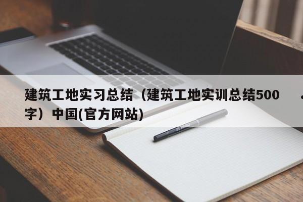建筑工地实习总结（建筑工地实训总结500字）中国(官方网站)